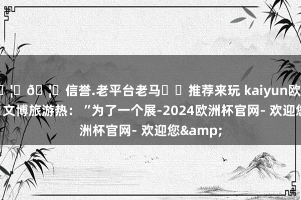 🦄🦄信誉.老平台老马✔️推荐来玩 kaiyun欧洲杯app　　■文博旅游热：“为了一个展-2024欧洲杯官网- 欢迎您&