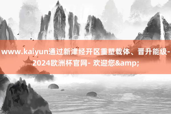 www.kaiyun通过新津经开区重塑载体、晋升能级-2024欧洲杯官网- 欢迎您&