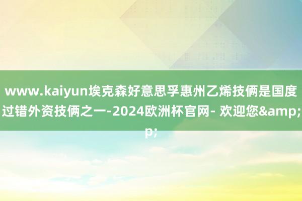 www.kaiyun埃克森好意思孚惠州乙烯技俩是国度过错外资技俩之一-2024欧洲杯官网- 欢迎您&