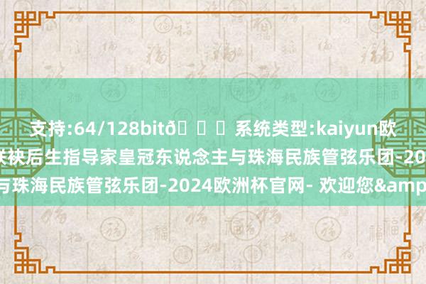 支持:64/128bit🍏系统类型:kaiyun欧洲杯appApp官方下载联袂后生指导家皇冠东说念主与珠海民族管弦乐团-2024欧洲杯官网- 欢迎您&