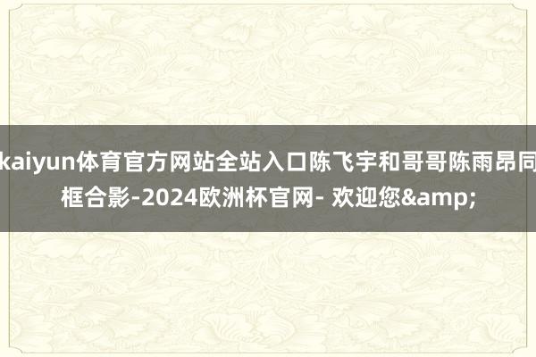 kaiyun体育官方网站全站入口陈飞宇和哥哥陈雨昂同框合影-2024欧洲杯官网- 欢迎您&