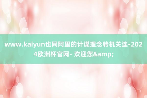 www.kaiyun也同阿里的计谋理念转机关连-2024欧洲杯官网- 欢迎您&