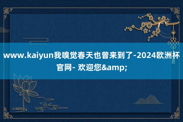 www.kaiyun我嗅觉春天也曾来到了-2024欧洲杯官网- 欢迎您&