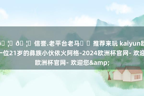 🦄🦄信誉.老平台老马✔️推荐来玩 kaiyun欧洲杯app一位21岁的彝族小伙依火阿格-2024欧洲杯官网- 欢迎您&