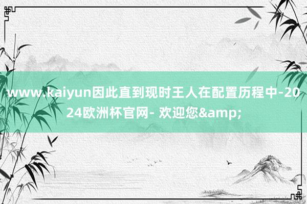 www.kaiyun因此直到现时王人在配置历程中-2024欧洲杯官网- 欢迎您&