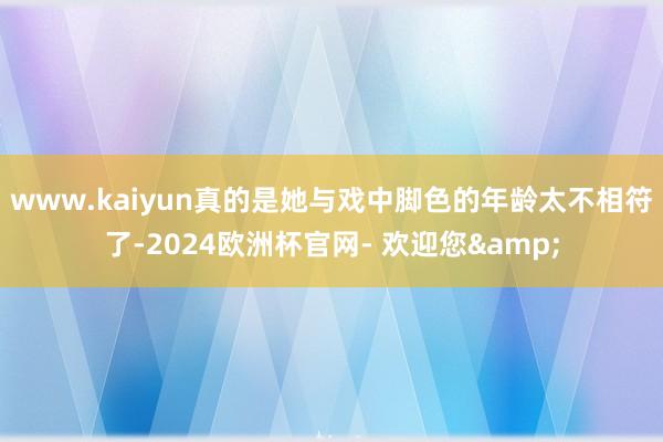 www.kaiyun真的是她与戏中脚色的年龄太不相符了-2024欧洲杯官网- 欢迎您&