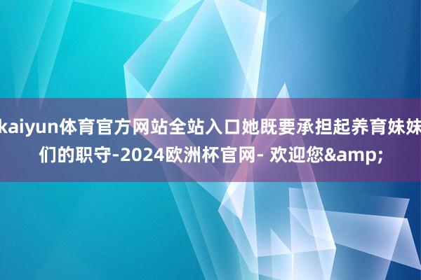 kaiyun体育官方网站全站入口她既要承担起养育妹妹们的职守-2024欧洲杯官网- 欢迎您&