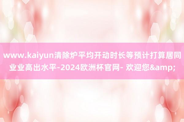 www.kaiyun清除炉平均开动时长等预计打算居同业业高出水平-2024欧洲杯官网- 欢迎您&