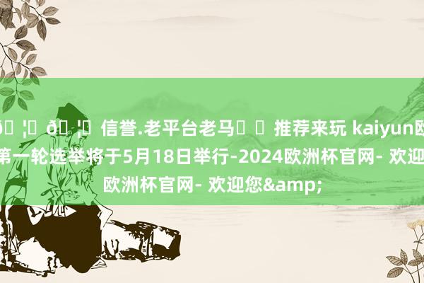 🦄🦄信誉.老平台老马✔️推荐来玩 kaiyun欧洲杯app第一轮选举将于5月18日举行-2024欧洲杯官网- 欢迎您&