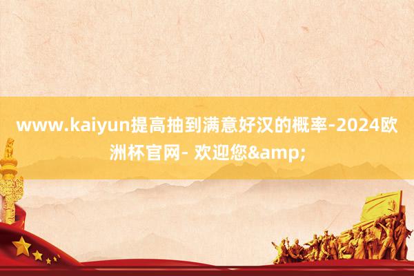 www.kaiyun提高抽到满意好汉的概率-2024欧洲杯官网- 欢迎您&