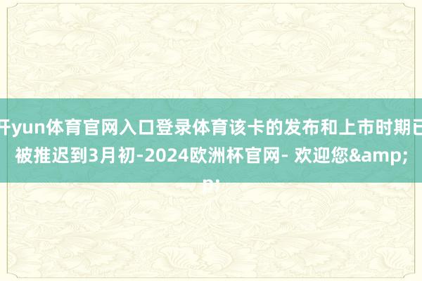 开yun体育官网入口登录体育该卡的发布和上市时期已被推迟到3月初-2024欧洲杯官网- 欢迎您&