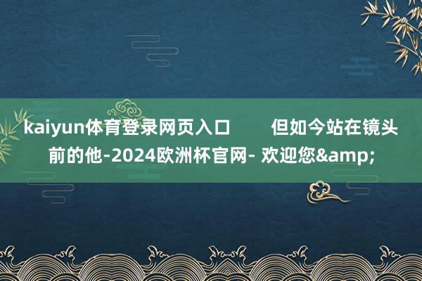 kaiyun体育登录网页入口        但如今站在镜头前的他-2024欧洲杯官网- 欢迎您&