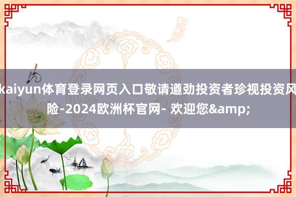 kaiyun体育登录网页入口敬请遒劲投资者珍视投资风险-2024欧洲杯官网- 欢迎您&