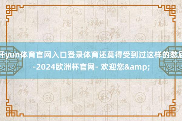 开yun体育官网入口登录体育还莫得受到过这样的憋屈-2024欧洲杯官网- 欢迎您&