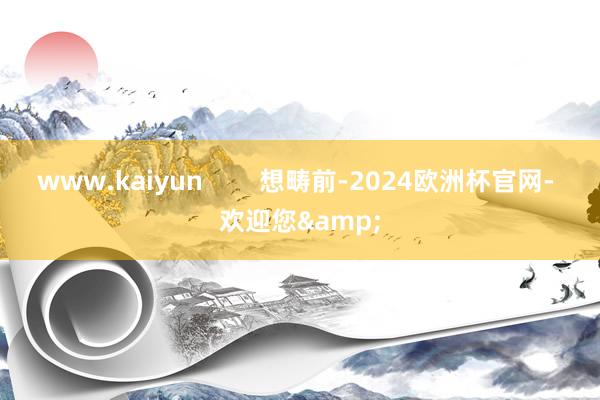 www.kaiyun        想畴前-2024欧洲杯官网- 欢迎您&