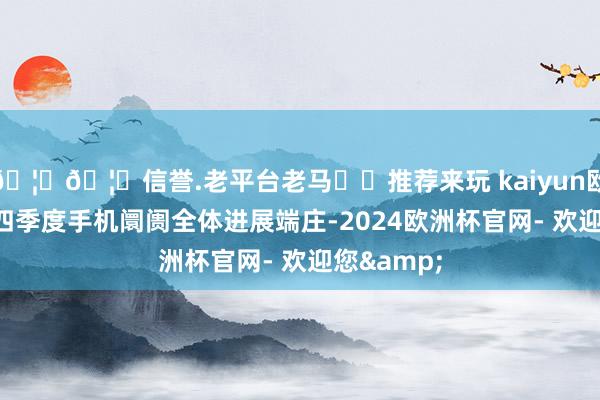 🦄🦄信誉.老平台老马✔️推荐来玩 kaiyun欧洲杯app四季度手机阛阓全体进展端庄-2024欧洲杯官网- 欢迎您&