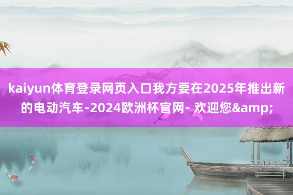 kaiyun体育登录网页入口我方要在2025年推出新的电动汽车-2024欧洲杯官网- 欢迎您&