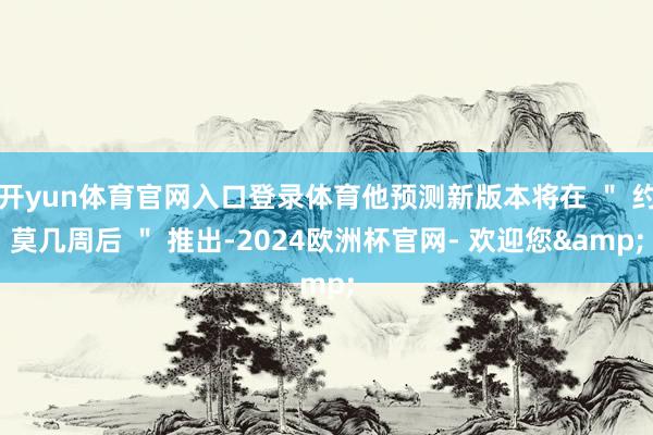 开yun体育官网入口登录体育他预测新版本将在 ＂ 约莫几周后 ＂ 推出-2024欧洲杯官网- 欢迎您&