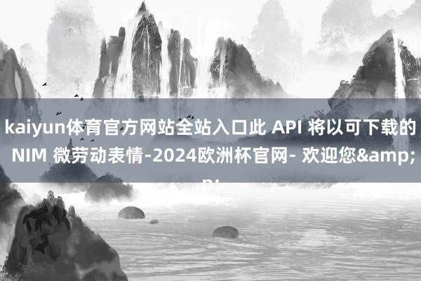 kaiyun体育官方网站全站入口此 API 将以可下载的 NIM 微劳动表情-2024欧洲杯官网- 欢迎您&