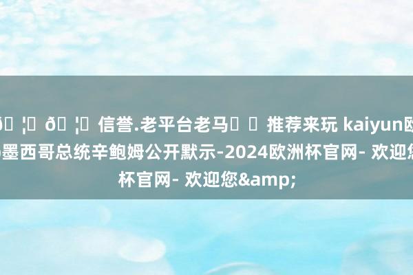 🦄🦄信誉.老平台老马✔️推荐来玩 kaiyun欧洲杯app墨西哥总统辛鲍姆公开默示-2024欧洲杯官网- 欢迎您&