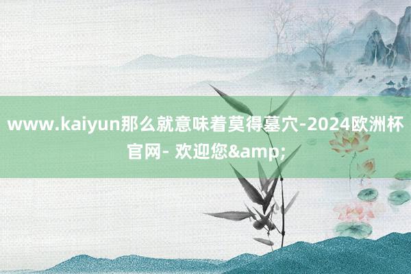 www.kaiyun那么就意味着莫得墓穴-2024欧洲杯官网- 欢迎您&