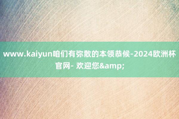 www.kaiyun咱们有弥散的本领恭候-2024欧洲杯官网- 欢迎您&