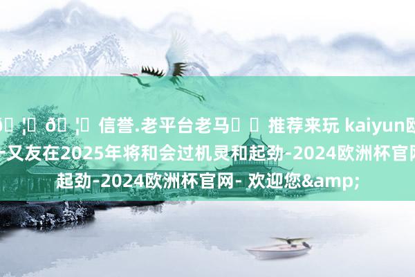 🦄🦄信誉.老平台老马✔️推荐来玩 kaiyun欧洲杯app属龙的一又友在2025年将和会过机灵和起劲-2024欧洲杯官网- 欢迎您&