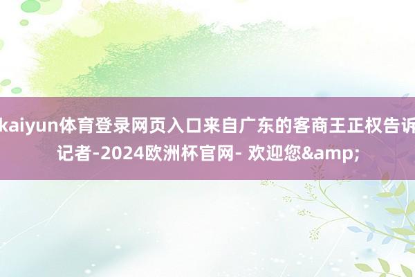 kaiyun体育登录网页入口来自广东的客商王正权告诉记者-2024欧洲杯官网- 欢迎您&