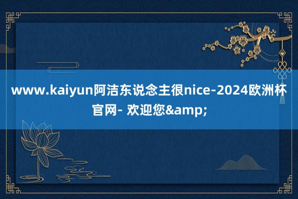 www.kaiyun阿洁东说念主很nice-2024欧洲杯官网- 欢迎您&