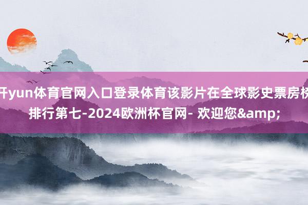 开yun体育官网入口登录体育该影片在全球影史票房榜排行第七-2024欧洲杯官网- 欢迎您&