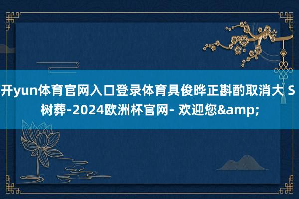 开yun体育官网入口登录体育具俊晔正斟酌取消大 S 树葬-2024欧洲杯官网- 欢迎您&