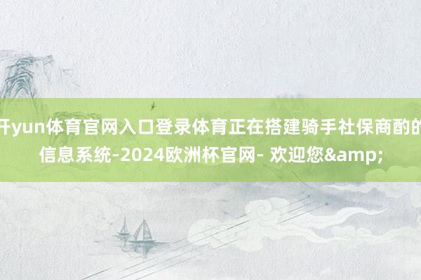 开yun体育官网入口登录体育正在搭建骑手社保商酌的信息系统-2024欧洲杯官网- 欢迎您&