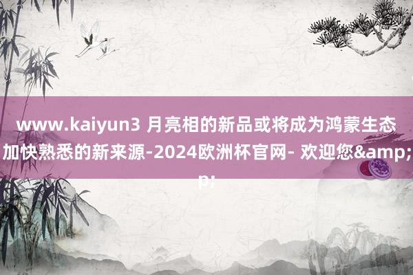 www.kaiyun3 月亮相的新品或将成为鸿蒙生态加快熟悉的新来源-2024欧洲杯官网- 欢迎您&