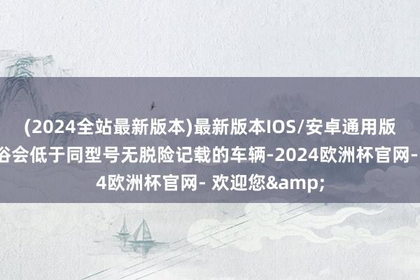 (2024全站最新版本)最新版本IOS/安卓通用版其阛阓价值世俗会低于同型号无脱险记载的车辆-2024欧洲杯官网- 欢迎您&