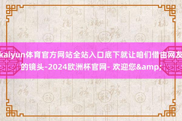 kaiyun体育官方网站全站入口底下就让咱们借由网友的镜头-2024欧洲杯官网- 欢迎您&