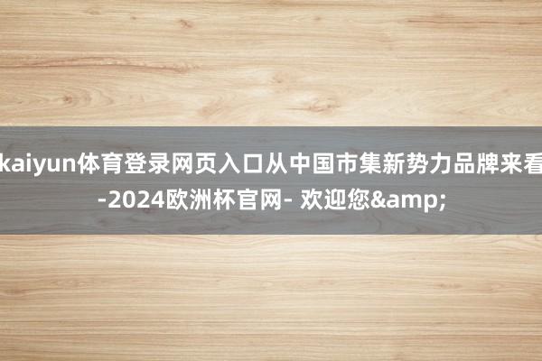 kaiyun体育登录网页入口从中国市集新势力品牌来看-2024欧洲杯官网- 欢迎您&