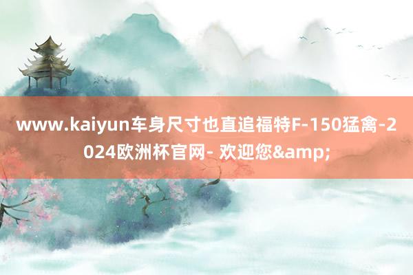 www.kaiyun车身尺寸也直追福特F-150猛禽-2024欧洲杯官网- 欢迎您&