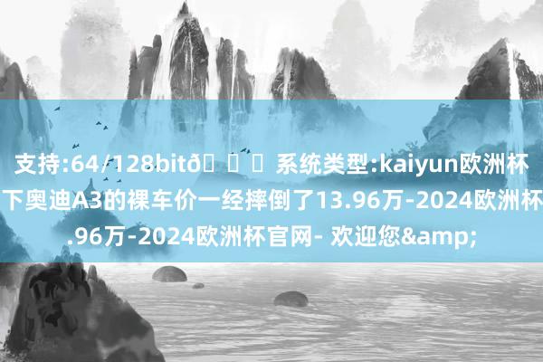 支持:64/128bit🍏系统类型:kaiyun欧洲杯appApp官方下载目下奥迪A3的裸车价一经摔倒了13.96万-2024欧洲杯官网- 欢迎您&