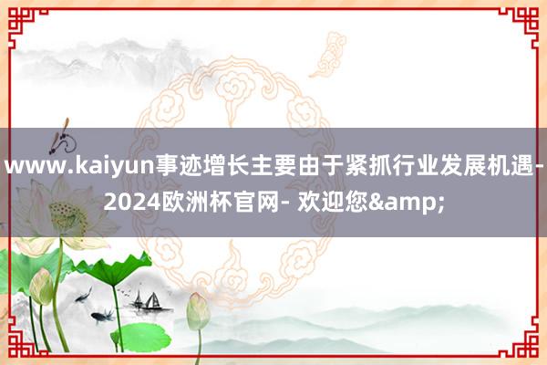 www.kaiyun事迹增长主要由于紧抓行业发展机遇-2024欧洲杯官网- 欢迎您&