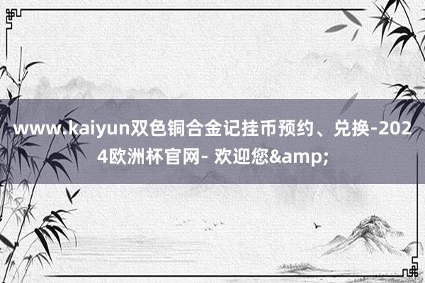 www.kaiyun双色铜合金记挂币预约、兑换-2024欧洲杯官网- 欢迎您&