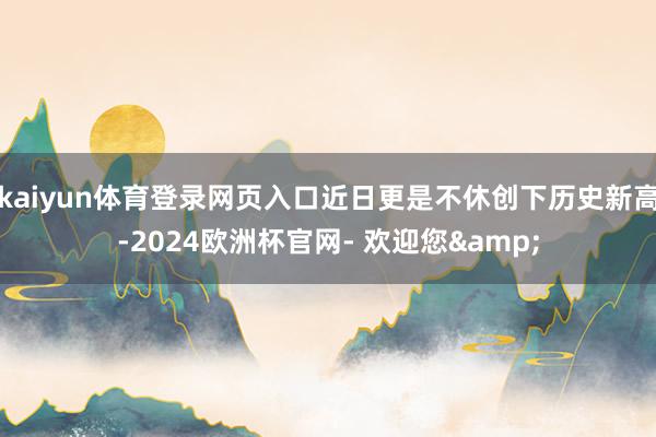 kaiyun体育登录网页入口近日更是不休创下历史新高-2024欧洲杯官网- 欢迎您&
