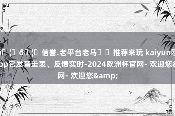 🦄🦄信誉.老平台老马✔️推荐来玩 kaiyun欧洲杯app它发音圭表、反馈实时-2024欧洲杯官网- 欢迎您&