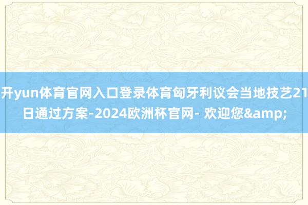 开yun体育官网入口登录体育匈牙利议会当地技艺21日通过方案-2024欧洲杯官网- 欢迎您&