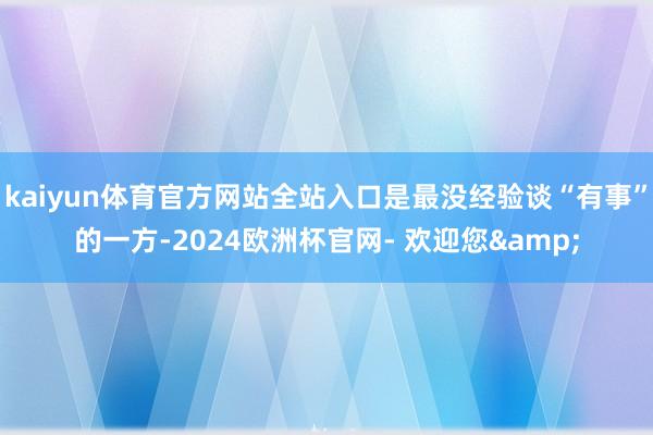 kaiyun体育官方网站全站入口是最没经验谈“有事”的一方-2024欧洲杯官网- 欢迎您&