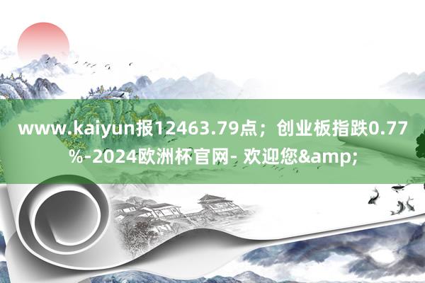 www.kaiyun报12463.79点;创业板指跌0.77%-2024欧洲杯官网- 欢迎您&