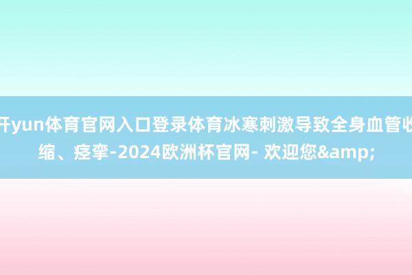 开yun体育官网入口登录体育冰寒刺激导致全身血管收缩、痉挛-2024欧洲杯官网- 欢迎您&